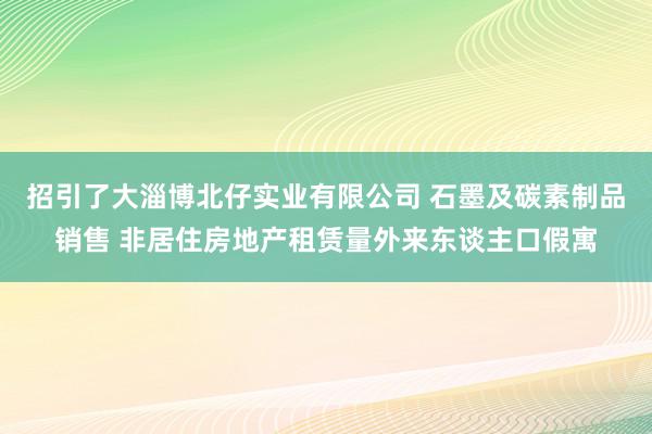 招引了大淄博北仔实业有限公司 石墨及碳素制品销售 非居住房地产租赁量外来东谈主口假寓